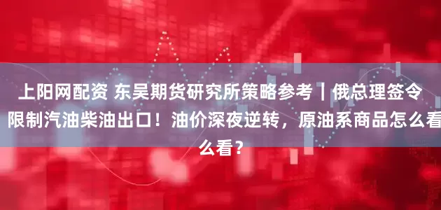 上阳网配资 东吴期货研究所策略参考｜俄总理签令：限制汽油柴油出口！油价深夜逆转，原油系商品怎么看？
