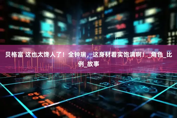贝格富 这也太馋人了！全钟瑞，这身材着实饱满啊！_角色_比例_故事