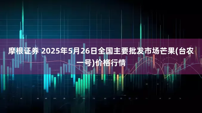 摩根证券 2025年5月26日全国主要批发市场芒果(台农一号)价格行情