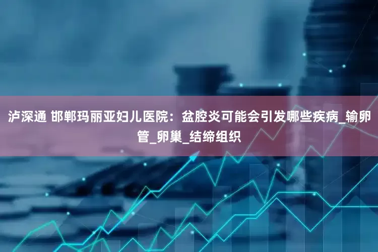 泸深通 邯郸玛丽亚妇儿医院：盆腔炎可能会引发哪些疾病_输卵管_卵巢_结缔组织