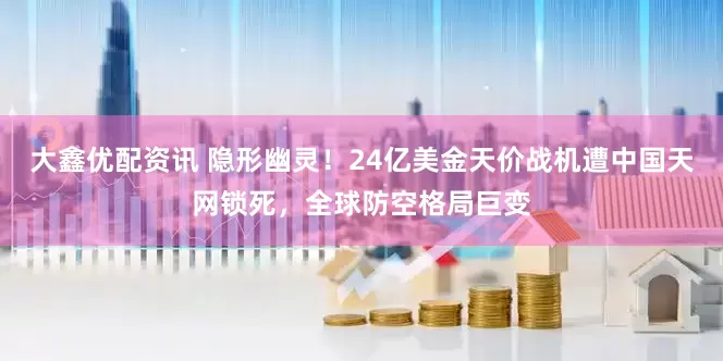 大鑫优配资讯 隐形幽灵！24亿美金天价战机遭中国天网锁死，全球防空格局巨变