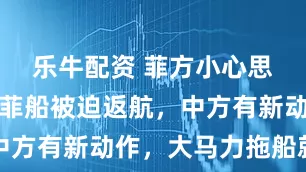 乐牛配资 菲方小心思被识破，菲船被迫返航，中方有新动作，大马力拖船就位