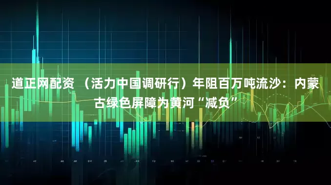 道正网配资 （活力中国调研行）年阻百万吨流沙：内蒙古绿色屏障为黄河“减负”