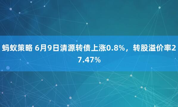 蚂蚁策略 6月9日清源转债上涨0.8%，转股溢价率27.47%