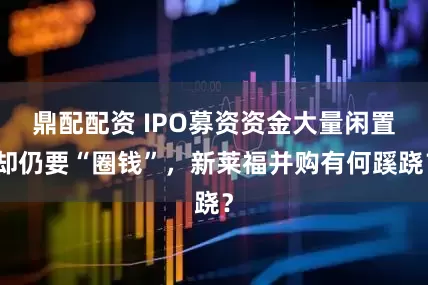 鼎配配资 IPO募资资金大量闲置却仍要“圈钱”，新莱福并购有何蹊跷？