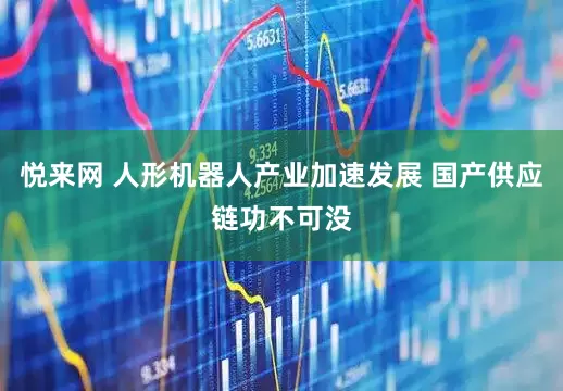 悦来网 人形机器人产业加速发展 国产供应链功不可没