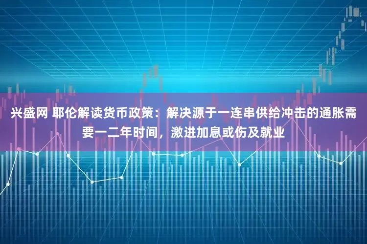 兴盛网 耶伦解读货币政策：解决源于一连串供给冲击的通胀需要一二年时间，激进加息或伤及就业